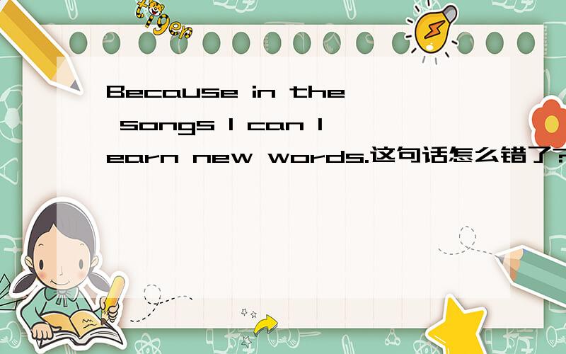 Because in the songs I can learn new words.这句话怎么错了?讲得详细一点………
