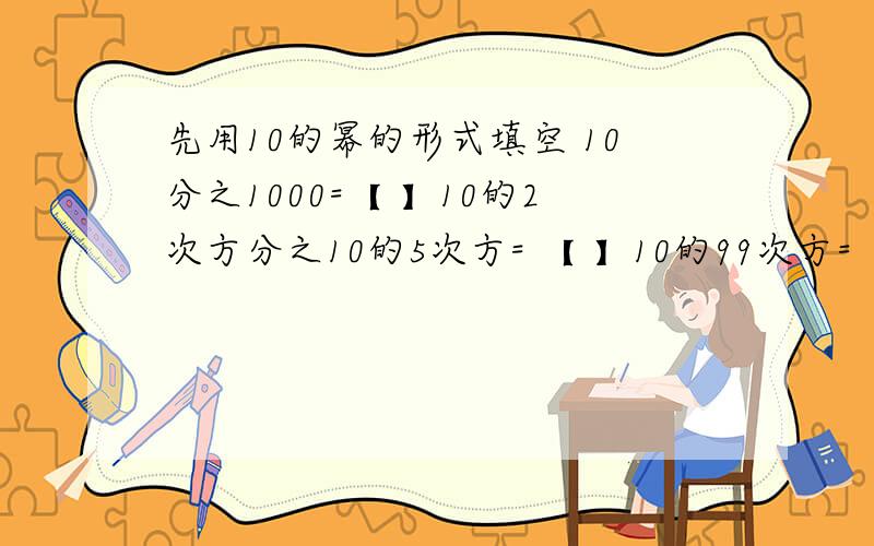 先用10的幂的形式填空 10分之1000=【 】10的2次方分之10的5次方= 【 】10的99次方=【 】
