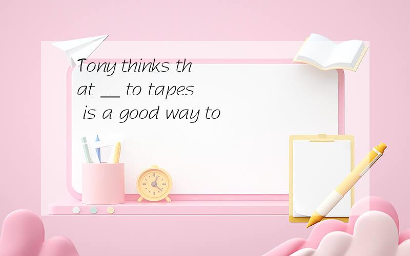 Tony thinks that ＿＿ to tapes is a good way to