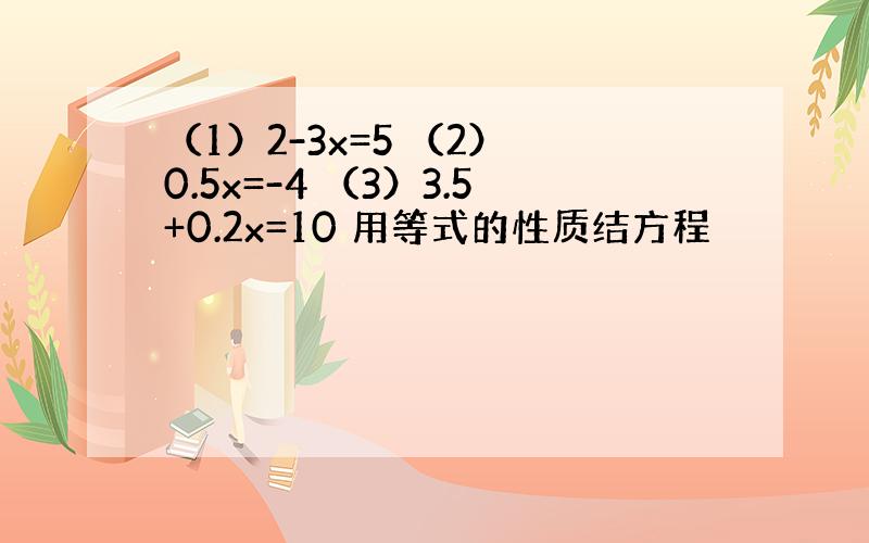 （1）2-3x=5 （2） 0.5x=-4 （3）3.5+0.2x=10 用等式的性质结方程