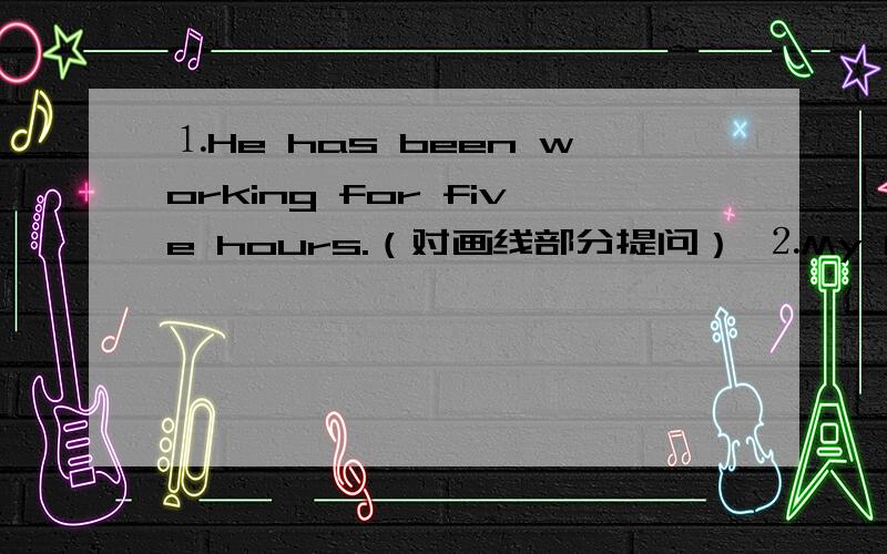 ⒈He has been working for five hours.（对画线部分提问） ⒉My brother jo