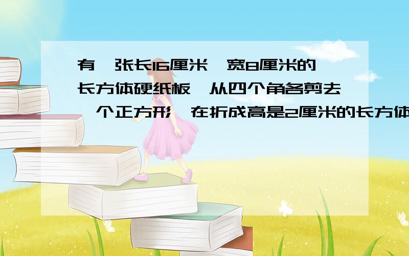 有一张长16厘米、宽8厘米的长方体硬纸板,从四个角各剪去一个正方形,在折成高是2厘米的长方体无盖纸盒.
