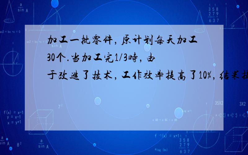 加工一批零件，原计划每天加工30个．当加工完1/3时，由于改进了技术，工作效率提高了10%，结果提前了4天完成任务．问这