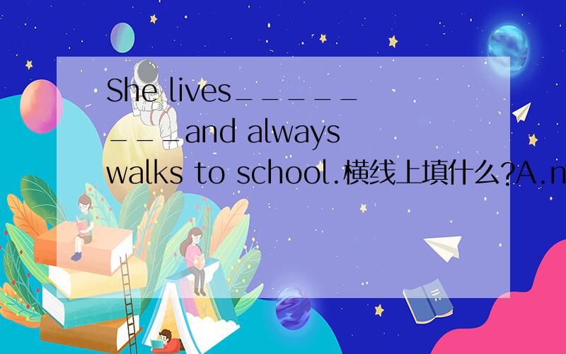 She lives________and always walks to school.横线上填什么?A.near B.