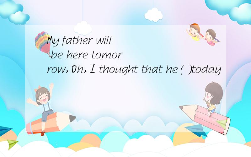My father will be here tomorrow,Oh,I thought that he( )today