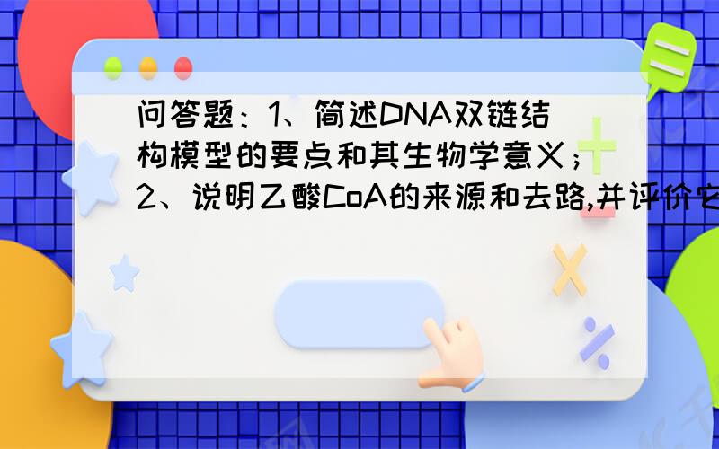 问答题：1、简述DNA双链结构模型的要点和其生物学意义；2、说明乙酸CoA的来源和去路,并评价它在物质代谢中的作用；3、