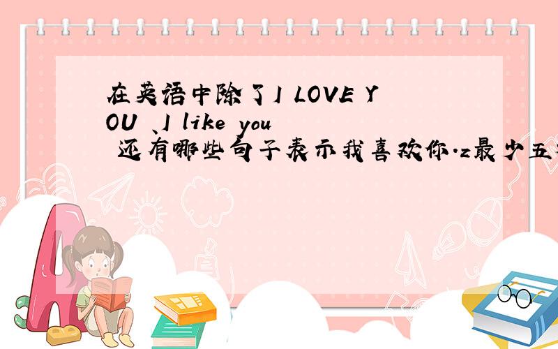 在英语中除了I LOVE YOU 、I like you 还有哪些句子表示我喜欢你.z最少五种.谢谢!