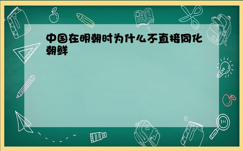 中国在明朝时为什么不直接同化朝鲜