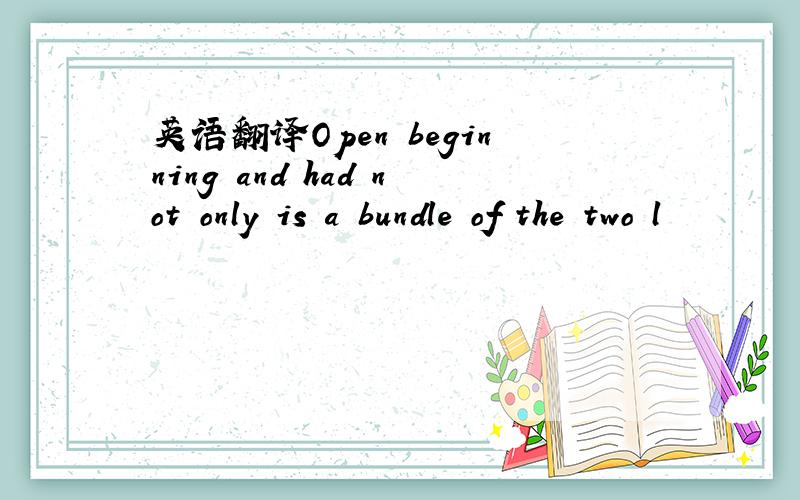 英语翻译Open beginning and had not only is a bundle of the two l