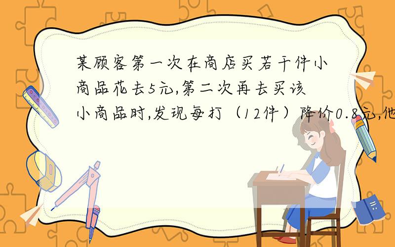 某顾客第一次在商店买若干件小商品花去5元,第二次再去买该小商品时,发现每打（12件）降价0.8元,他这一次购买该小商品的