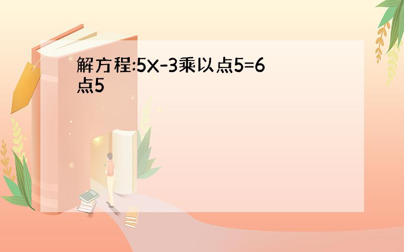 解方程:5X-3乘以点5=6点5