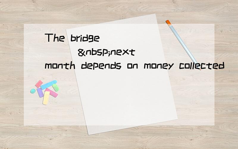 The bridge ______ next month depends on money collected