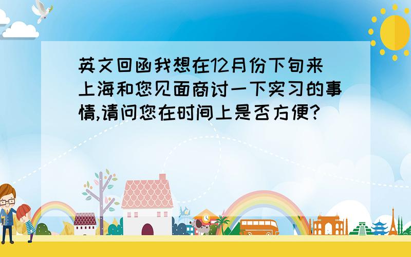 英文回函我想在12月份下旬来上海和您见面商讨一下实习的事情,请问您在时间上是否方便?