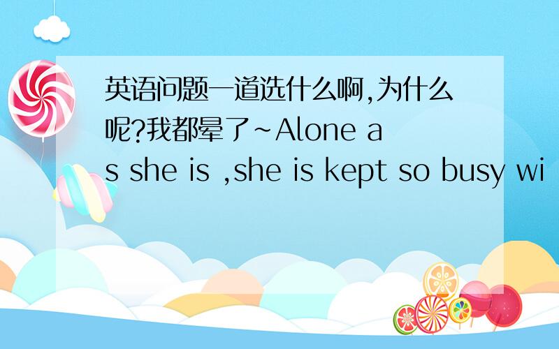英语问题一道选什么啊,为什么呢?我都晕了~Alone as she is ,she is kept so busy wi