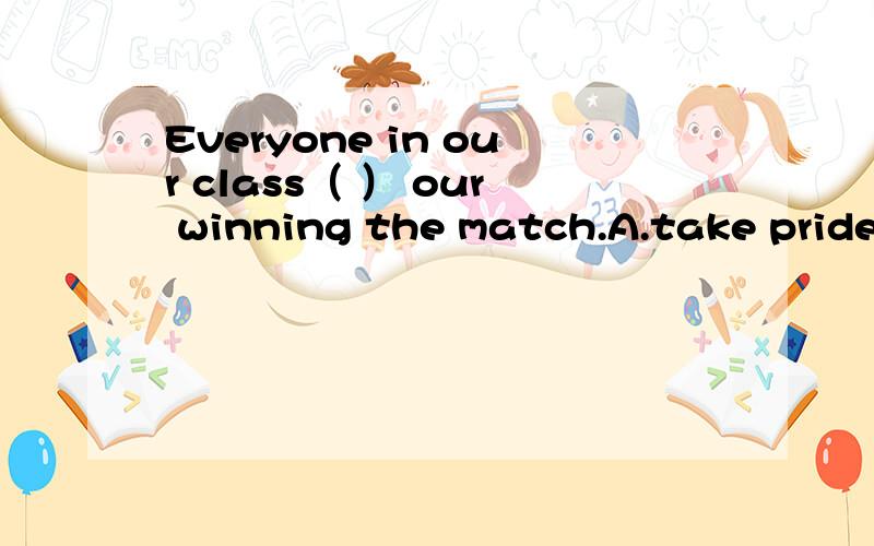Everyone in our class（ ） our winning the match.A.take pride