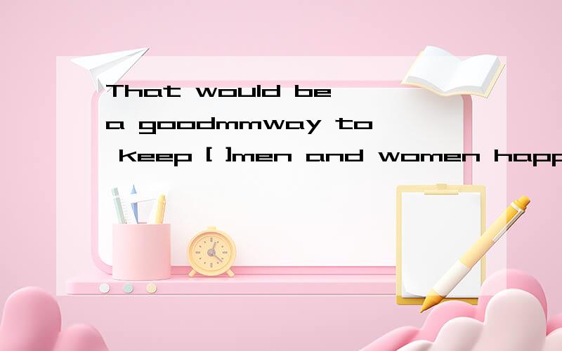 That would be a goodmmway to keep [ ]men and women happy.