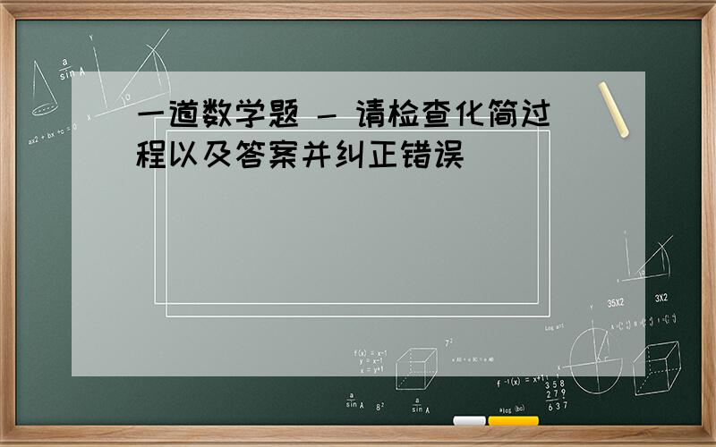 一道数学题 - 请检查化简过程以及答案并纠正错误