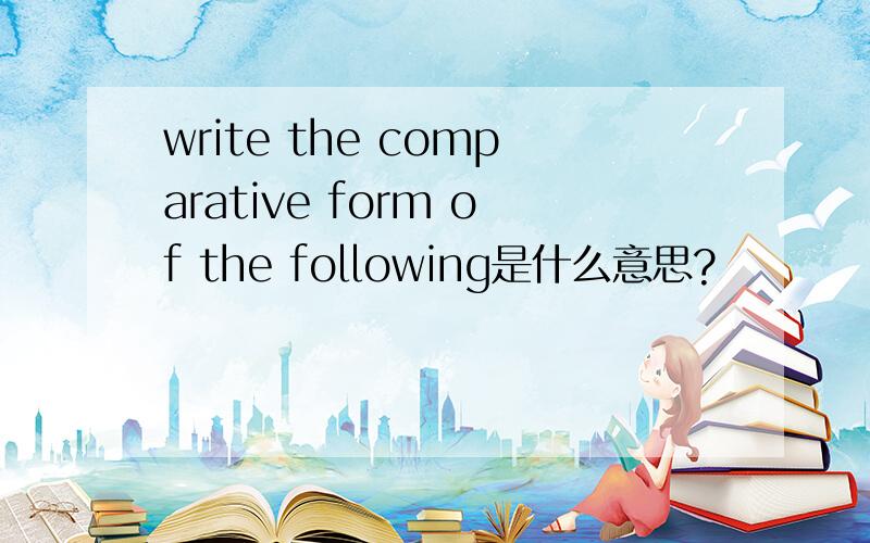 write the comparative form of the following是什么意思?