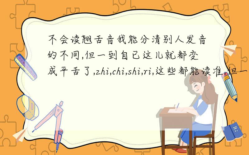 不会读翘舌音我能分清别人发音的不同,但一到自已这儿就都变成平舌了,zhi,chi,shi,ri,这些都能读准,但一配上其