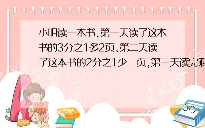 小明读一本书,第一天读了这本书的3分之1多2页,第二天读了这本书的2分之1少一页,第三天读完剩下的10页.