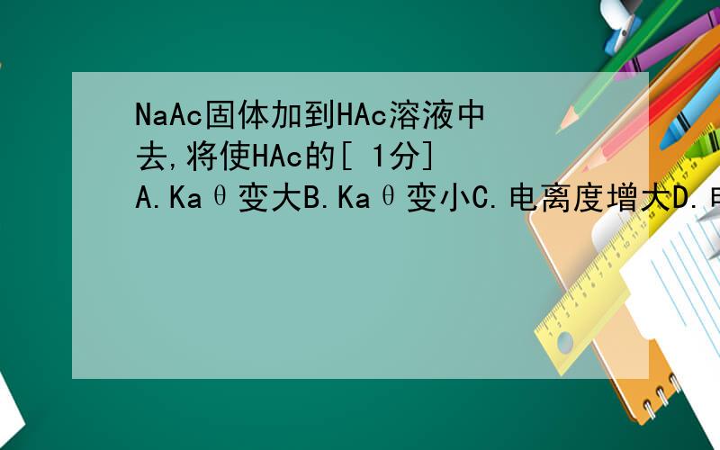 NaAc固体加到HAc溶液中去,将使HAc的[ 1分] A.Kaθ变大B.Kaθ变小C.电离度增大D.电离度减小E.HA