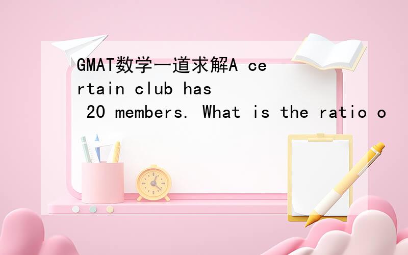 GMAT数学一道求解A certain club has 20 members. What is the ratio o