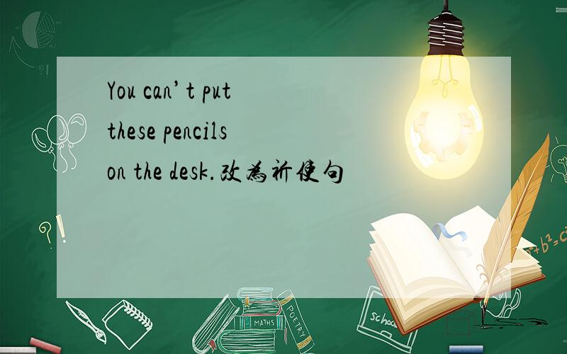 You can’t put these pencils on the desk.改为祈使句