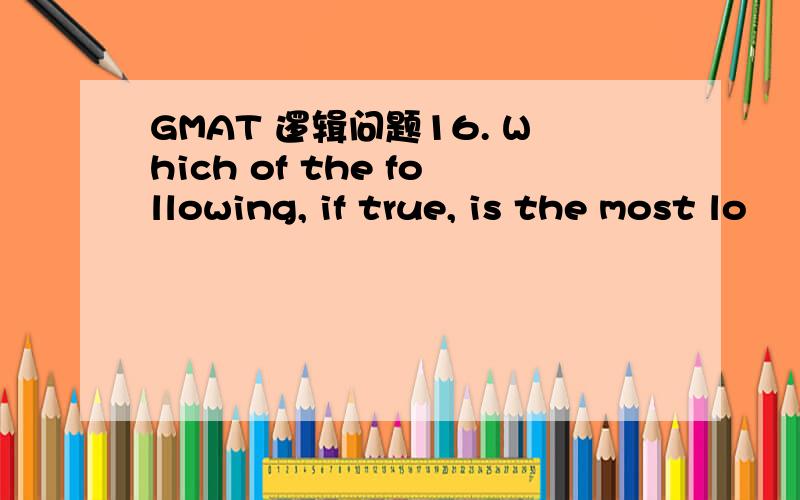 GMAT 逻辑问题16. Which of the following, if true, is the most lo