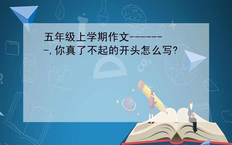 五年级上学期作文-------,你真了不起的开头怎么写?