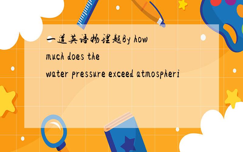 一道英语物理题By how much does the water pressure exceed atmospheri