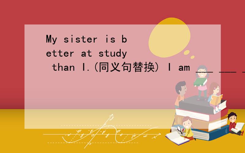 My sister is better at study than I.(同义句替换) I am ___ ___ ___