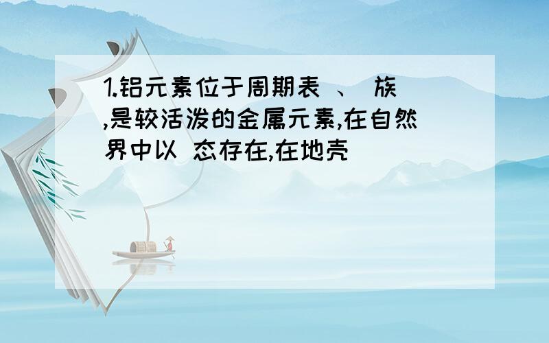 1.铝元素位于周期表 、 族,是较活泼的金属元素,在自然界中以 态存在,在地壳