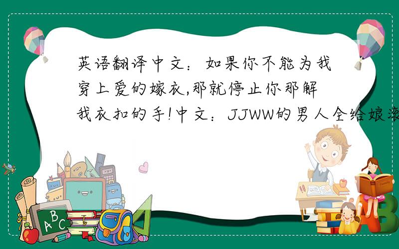 英语翻译中文：如果你不能为我穿上爱的嫁衣,那就停止你那解我衣扣的手!中文：JJWW的男人全给娘滚一边去!虽然有点不文明,