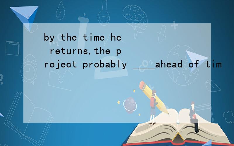 by the time he returns,the project probably ____ahead of tim