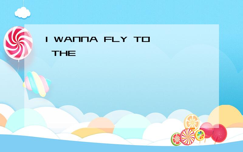 I WANNA FLY TO THE