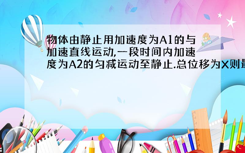 物体由静止用加速度为A1的与加速直线运动,一段时间内加速度为A2的匀减运动至静止.总位移为X则最大速度为,我算到V2=A