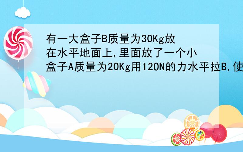 有一大盒子B质量为30Kg放在水平地面上,里面放了一个小盒子A质量为20Kg用12ON的力水平拉B,使B在最初2秒内的位