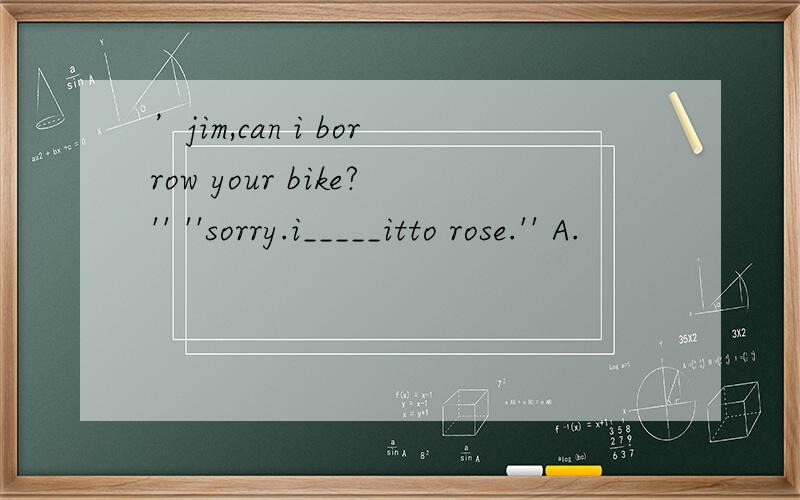 ’jim,can i borrow your bike?'' ''sorry.i_____itto rose.'' A.