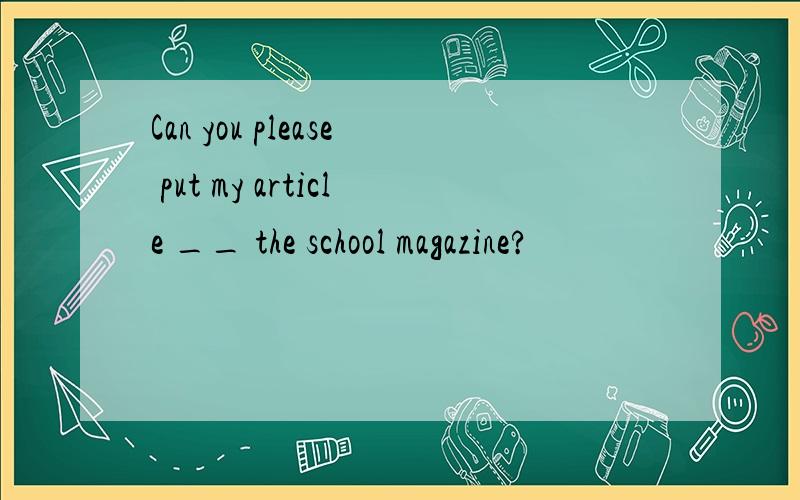 Can you please put my article __ the school magazine?