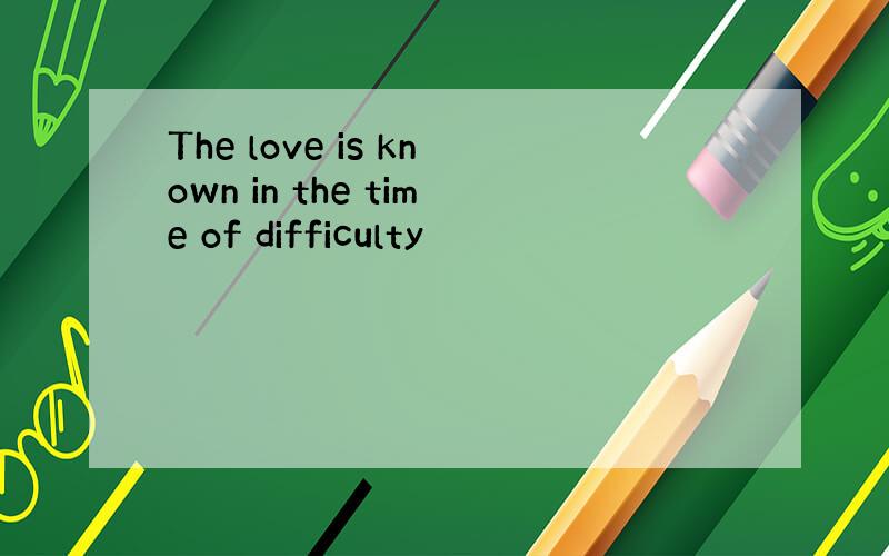 The love is known in the time of difficulty