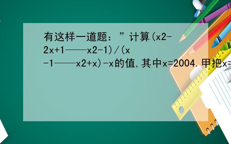 有这样一道题：”计算(x2-2x+1——x2-1)/(x-1——x2+x)-x的值,其中x=2004.甲把x=2004抄