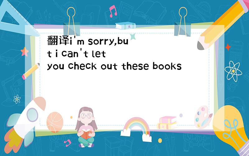 翻译i'm sorry,but i can't let you check out these books