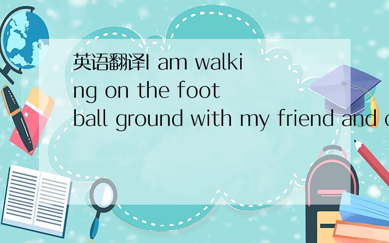 英语翻译I am walking on the football ground with my friend and c