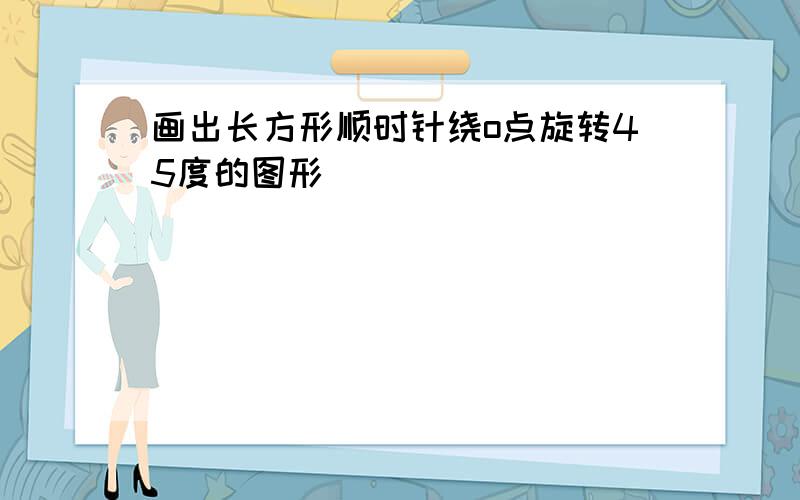 画出长方形顺时针绕o点旋转45度的图形