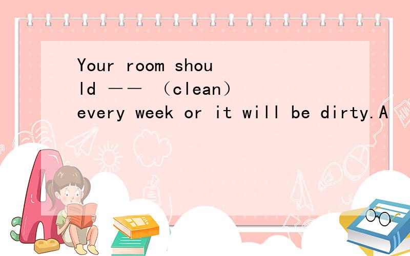 Your room should ―― （clean） every week or it will be dirty.A