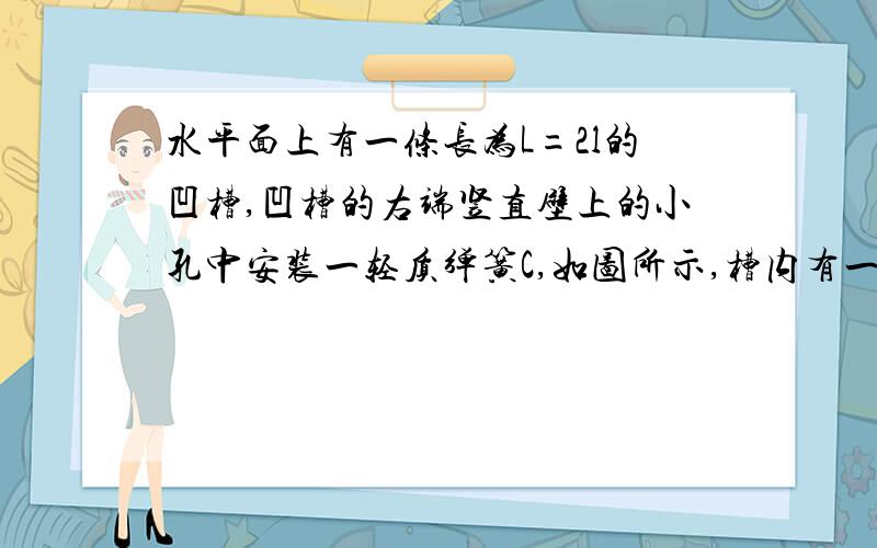 水平面上有一条长为L=2l的凹槽,凹槽的右端竖直壁上的小孔中安装一轻质弹簧C,如图所示,槽内有一个长为l,质量为m的小车