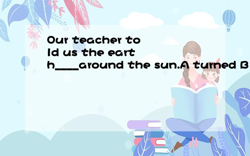 Our teacher told us the earth____around the sun.A turned B t