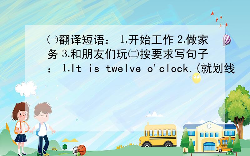 ㈠翻译短语：⒈开始工作⒉做家务⒊和朋友们玩㈡按要求写句子：⒈It is twelve o'clock.(就划线