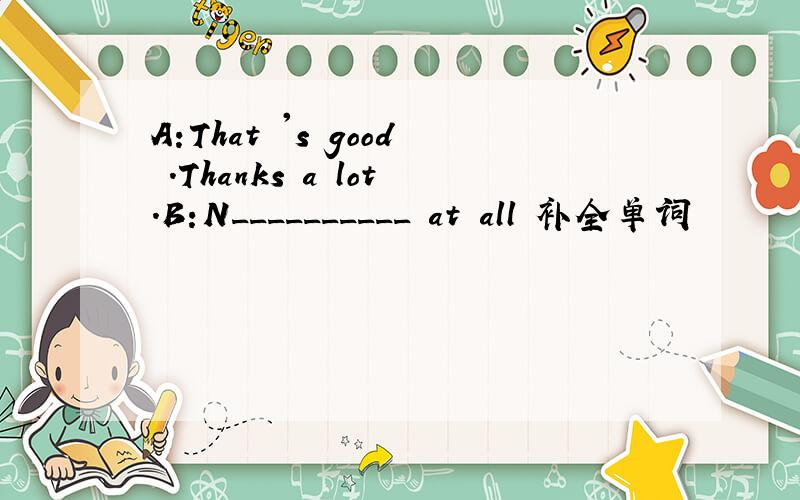 A:That 's good .Thanks a lot.B:N__________ at all 补全单词