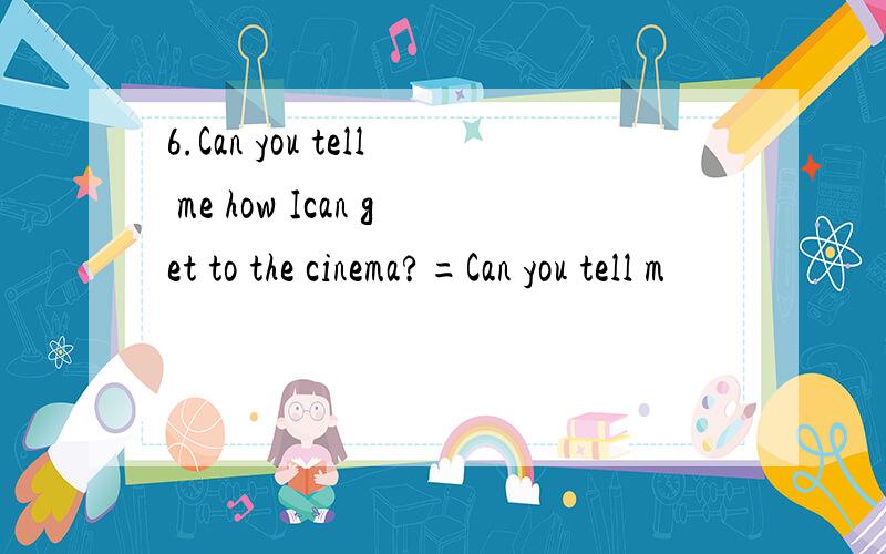 6.Can you tell me how Ican get to the cinema?=Can you tell m
